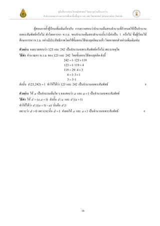 คู่มือสื่อการสอนวิชาคณิตศาสตร์ โดยความร่วมมือระหว่าง
                      สานักงานคณะกรรมการการศึกษาขั้นพื้นฐาน และ คณะวิทยาศาสตร์ จุฬาลงกรณ์มหาวิทยาลัย


           ผู้สอนอาจย้าผู้เรียนเพิ่มเติมเกี่ยวกับ การตรวจสอบว่าจานวนเต็มสองจานวนที่กาหนดให้เป็นจานวน
เฉพาะสัมพัทธ์หรือไม่ ทาโดยการหา ห.ร.ม. ของจานวนเต็มสองจานวนนั้นว่ามีค่าเป็น 1 หรือไม่ ซึ่งผู้เรียนได้
ศึกษาการหา ห.ร.ม. อย่างมีประสิทธิภาพโดยใช้ขั้นตอนวิธีของยุคลิดมาแล้ว โดยอาจยกตัวอย่างเพิ่มเติมเช่น

ตัวอย่าง จงตรวจสอบว่า 123 และ 242 เป็นจานวนเฉพาะสัมพัทธ์หรือไม่ เพราะเหตุใด
วิธีทา คานวณหา ห.ร.ม. ของ 123 และ 242 โดยขั้นตอนวิธีของยุคลิด ดังนี้
                                          242  1  123  119
                                          123  1  119  4
                                          119  29  4  3
                                             4  1 3  1
                                         3  3 1
ดังนั้น   (123, 242)  1 ทาให้ได้ว่า 123 และ 242        เป็นจานวนเฉพาะสัมพัทธ์                         #

ตัวอย่าง ให้ a เป็นจานวนเต็มใด ๆ จงแสดงว่า a และ a  1 เป็นจานวนเฉพาะสัมพัทธ์
วิธีทา ให้ d  (a, a  1) ดังนั้น d | a และ d | (a  1)
ทาให้ได้ว่า d | ((a  1)  a ) นั่นคือ d |1
เพราะว่า d  0 เพราะฉะนั้น d  1 ส่งผลให้ a และ a  1 เป็นจานวนเฉพาะสัมพัทธ์                           #




                                                            16
 