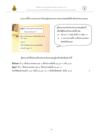 คู่มือสื่อการสอนวิชาคณิตศาสตร์ โดยความร่วมมือระหว่าง
                     สานักงานคณะกรรมการการศึกษาขั้นพื้นฐาน และ คณะวิทยาศาสตร์ จุฬาลงกรณ์มหาวิทยาลัย



            นอกจากนีสื่อการสอนจะกล่าวถึงทฤษฎีบทของจานวนเฉพาะสัมพัทธ์ที่เกี่ยวข้องกับจานวนเฉพาะ
                    ้


                                                                     ผู้สอนอาจยกตัวอย่างประกอบทฤษฎีบทนี้
                                                                     เพื่อให้ผู้เรียนเข้าใจมากยิ่งขึ้น เช่น
                                                                       เพราะว่า 7  100 ดังนั้น (7,100)  1
                                                                                          |
                                                                       2 และ จานวนคี่ใด ๆ เป็นจานวนเฉพาะ
                                                                           สัมพัทธ์กันเสมอ




             ผู้สอนอาจให้ข้อสังเกตเกี่ยวกับบทกลับของทฤษฎีบทข้างต้นเพิ่มเติม ดังนี้

ข้อสังเกต ถ้า p เป็นจานวนเฉพาะ และ a เป็นจานวนเต็มซึ่ง (a, p )  1 แล้ว p | a
พิสูจน์ ให้ p เป็นจานวนเฉพาะ และ a เป็นจานวนเต็มซึ่ง (a, p )  1
โดยวิธีขัดแย้ง สมมติว่า p | a ดังนั้น (a, p )  p  1 ซึ่งเป็นข้อขัดแย้ง ดังนั้น p | a                        #




                                                          17
 