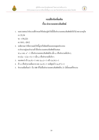 คู่มือสื่อการสอนวิชาคณิตศาสตร์ โดยความร่วมมือระหว่าง
              สานักงานคณะกรรมการการศึกษาขั้นพื้นฐาน และ คณะวิทยาศาสตร์ จุฬาลงกรณ์มหาวิทยาลัย



                                            แบบฝึกหัดเพิ่มเติม
                                      เรื่อง จานวนเฉพาะสัมพัทธ์

1. จงตรวจสอบว่าจานวนที่กาหนดให้แต่ละคู่ต่อไปนี้เป็นจานวนเฉพาะสัมพัทธ์หรือไม่ เพราะเหตุใด
   ก) 25,54
   ข) 170,221
   ค) 1011, 2012
2. จงพิจารณาว่าข้อความต่อไปนี้ถูกหรือผิดพร้อมบอกเหตุผลประกอบ
   ก) จานวนคู่และจานวนคี่ เป็นจานวนเฉพาะสัมพัทธ์กันเสมอ
   ข) a และ a 2  1 เป็นจานวนเฉพาะสัมพัทธ์กัน เมื่อ a เป็นจานวนเต็มใด ๆ
   ค) (2a  1, 2a  1)  1 เมื่อ a เป็นจานวนเต็มใด ๆ
3. จงแสดงว่า ถ้า (a, b)  1 และ (a, c)  1 แล้ว (a, bc)  1
4. ถ้า n เป็นจานวนเต็มบวก และ (a, b)  1 จงพิสูจน์ว่า (a, bn )  1
5. จานวนเต็มตั้งแต่ 1 ถึง 100 ที่ไม่เป็นจานวนเฉพาะสัมพัทธ์กับ 21 มีทั้งหมดกี่จานวน




                                                   19
 