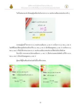 คู่มือสื่อการสอนวิชาคณิตศาสตร์ โดยความร่วมมือระหว่าง
                   สานักงานคณะกรรมการการศึกษาขั้นพื้นฐาน และ คณะวิทยาศาสตร์ จุฬาลงกรณ์มหาวิทยาลัย


           ในเรื่องต่อมาจะกล่าวถึงทฤษฎีบทที่จะช่วยในการหา ค.ร.น. ของจานวนเต็มบวกสองจานวนใด ๆ




            จากทฤษฎีบทนี้ ในการหา ค.ร.น. ของจานวนเต็มบวก a และ b เราเริ่มหา ห.ร.ม. ของ a และ b
โดยใช้ขั้นตอนวิธีของยุคลิดก่อนแล้วจะได้ ค.ร.น. ของ a และ b มีค่าเป็นผลคูณของ a และ b หารด้วย ห.ร.ม.
ของ a และ b ซึ่งทาให้เราสามารถหา ค.ร.น. ของจานวนเต็มบวกสองจานวนได้อย่างมีประสิทธิภาพ
            ยิ่งกว่านั้น หากเราทราบว่าจานวนเต็มบวก a และ b เป็นจานวนเฉพาะสัมพัทธ์ จะได้ว่า ค.ร.น.
ของ a และ b มีค่าเท่ากับผลคูณของ a และ b

           ผู้สอนให้ผู้เรียนศึกษาตัวอย่างต่อไปนี้จากสื่อการสอน




                                                        22
 