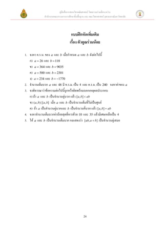 คู่มือสื่อการสอนวิชาคณิตศาสตร์ โดยความร่วมมือระหว่าง
              สานักงานคณะกรรมการการศึกษาขั้นพื้นฐาน และ คณะวิทยาศาสตร์ จุฬาลงกรณ์มหาวิทยาลัย




                                       แบบฝึกหัดเพิ่มเติม
                                      เรื่อง ตัวคูณร่วมน้อย

1. จงหา ค.ร.น. ของ a และ b เมื่อกาหนด a และ b ดังต่อไปนี้
   ก) a  26 และ b  118
   ข) a  364 และ b  9035
   ค) a  500 และ b  2301
   ง) a  234 และ b  1770
2. จานวนเต็มบวก a และ 48 มี ห.ร.ม. เป็น 4 และ ค.ร.น. เป็น 240 จงหาค่าของ a
3. จงพิจารณาว่าข้อความต่อไปนี้ถูกหรือผิดพร้อมบอกเหตุผลประกอบ
   ก) ถ้า a และ b เป็นจานวนคู่บวก แล้ว [a, b]  ab
   ข) (a, b) | [a, b] เมื่อ a และ b เป็นจานวนเต็มที่ไม่เป็นศูนย์
   ค) ถ้า a เป็นจานวนคู่บวกและ b เป็นจานวนคี่บวก แล้ว [a, b]  ab
4. จงหาจานวนเต็มบวกค่าน้อยสุดที่หารด้วย 10 และ 35 แล้วมีเศษเหลือเป็น 4
5. ให้ a และ b เป็นจานวนเต็มบวก จงแสดงว่า [ab, a  b] เป็นจานวนคู่เสมอ




                                                   24
 