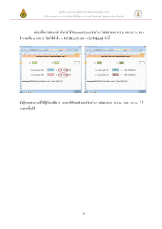 คู่มือสื่อการสอนวิชาคณิตศาสตร์ โดยความร่วมมือระหว่าง
                  สานักงานคณะกรรมการการศึกษาขั้นพื้นฐาน และ คณะวิทยาศาสตร์ จุฬาลงกรณ์มหาวิทยาลัย



           ต่อมาสื่อการสอนกล่าวถึงการใช้ Microsoft Excel ช่วยในการคานวณหา ห.ร.ม. และ ค.ร.น. ของ
จานวนเต็ม a และ b โดยใช้คาสั่ง  GCD  a, b และ  LCM  a, b ดังนี้




ซึ่งผู้สอนสามารถชี้ให้ผู้เรียนเห็นว่า เราอาจใช้คอมพิวเตอร์ช่วยในการคานวณหา ห.ร.ม. และ ค.ร.น. ให้
สะดวกขึ้นได้




                                                       31
 