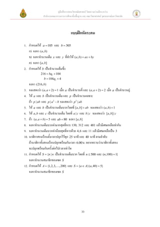 คู่มือสื่อการสอนวิชาคณิตศาสตร์ โดยความร่วมมือระหว่าง
                  สานักงานคณะกรรมการการศึกษาขั้นพื้นฐาน และ คณะวิทยาศาสตร์ จุฬาลงกรณ์มหาวิทยาลัย




                                             แบบฝึกหัดระคน

1. กาหนดให้ a  105 และ b  305
   ก) จงหา ( a , b)
   ข) จงหาจานวนเต็ม x และ y ที่ทาให้ (a, b)  ax  by
   ค) จงหา [a, b]
2. กาหนดให้ b เป็นจานวนเต็มซึ่ง
               216  bq1  104
                  b  104q2  4
      จงหา (216, b)
3.    จงแสดงว่า (a, a  2)  1 เมื่อ a เป็นจานวนคี่ และ (a, a  2)  2 เมื่อ a เป็นจานวนคู่
4.    ให้ a และ b เป็นจานวนเต็ม และ p เป็นจานวนเฉพาะ
      ถ้า p | ab และ p | a 2  b จงแสดงว่า p 2 | ab
5.    ให้ a และ b เป็นจานวนเต็มบวกโดยที่ [a, b]  ab จงแสดงว่า (a, b)  1
6.    ให้ a, b และ c เป็นจานวนเต็ม โดยที่ a | c และ b | c จงแสดงว่า [a, b] | c
7.    ถ้า (a, a  b)  5 และ ab  80 จงหา [a, b]
8.    จงหาจานวนเต็มบวกค่ามากสุดที่หาร 130, 312 และ 481 แล้วมีเศษเหลือเท่ากัน
9.    จงหาจานวนเต็มบวกค่าน้อยสุดที่หารด้วย 4, 6 และ 11 แล้วมีเศษเหลือเป็น 3
10.   นาฬิกาสองเรือนตั้งเวลาปลุกไว้ทุก 25        และ 40       ตามลาดับ
      ถ้านาฬิกาทั้งสองเรือนปลุกพร้อมกันเวลา 6.00 น. อยากทราบว่านาฬิกาทั้งสอง
      จะปลุกพร้อมกันครั้งต่อไปเวลาเท่าใด
11.   กาหนดให้ S  {n | n เป็นจานวนเต็มบวก โดยที่ n  500 และ (n,100)  1}
      จงหาจานวนสมาชิกของเซต S
12.   กาหนดให้ A  {1, 2,3, , 200} และ S  {a  A | (a, 40)  5}
      จงหาจานวนสมาชิกของเซต S




                                                       33
 