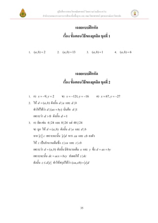 คู่มือสื่อการสอนวิชาคณิตศาสตร์ โดยความร่วมมือระหว่าง
               สานักงานคณะกรรมการการศึกษาขั้นพื้นฐาน และ คณะวิทยาศาสตร์ จุฬาลงกรณ์มหาวิทยาลัย


                                                   เฉลยแบบฝึกหัด
                                     เรื่อง ขั้นตอนวิธีของยุคลิด ชุดที่ 1

1.   ( a , b)  2              2.   ( a, b)  13                3.       ( a , b)  1       4.   ( a , b)  6




                                                   เฉลยแบบฝึกหัด
                                     เรื่อง ขั้นตอนวิธีของยุคลิด ชุดที่ 2

1. ก)      x  9, y  2            ข)   x  121, y  16                   ค)   x  67, y  27

2. ให้ d  (a, b) ดังนั้น d | a และ d | b
     ทาให้ได้ว่า d | (ax  by ) นั่นคือ         d |1

     เพราะว่า d  0 ดังนั้น d  1
3. ก) ผิด เช่น       6 | 24   และ 8 | 24 แต่ 48 | 24
     ข) ถูก ให้ d  (a, b) ดังนั้น d | a และ d | b
     จาก    c c     เพราะฉะนั้น     cd       หาร ca และ cb ลงตัว
     ให้ z เป็นจานวนเต็มซึ่ง        z | ca   และ   z | cb

     เพราะว่า d  (a, b) ดังนั้น มีจานวนเต็ม x และ                   y   ซึ่ง d  ax  by
     เพราะฉะนั้น dc  acx  bcy ส่งผลให้               z | dc

     ดังนั้น   zd c      ทาให้สรุปได้ว่า (ca, cb)  c d




                                                       35
 