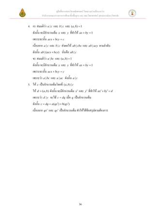 คู่มือสื่อการสอนวิชาคณิตศาสตร์ โดยความร่วมมือระหว่าง
            สานักงานคณะกรรมการการศึกษาขั้นพื้นฐาน และ คณะวิทยาศาสตร์ จุฬาลงกรณ์มหาวิทยาลัย


4. ก) สมมติว่า a | c และ b | c และ (a, b)  1
    ดังนั้น จะมีจานวนเต็ม x และ      y   ที่ทาให้ ax  by  1
    เพราะฉะนั้น acx  bcy  c
    เนื่องจาก a | c และ b | c ส่งผลให้ ab | cbx และ ab | acy ตามลาดับ
    ดังนั้น ab | (acx  bcy ) นั่นคือ ab | c
    ข            a | bc   และ (a, b)  1
    ดังนั้น จะมีจานวนเต็ม x และ      y   ที่ทาให้ ax  by  1
    เพราะฉะนั้น acx  bcy  c
    เพราะว่า a | bc และ a | ac ดังนั้น a | c
5. ให้ c เป็นจานวนเต็มโดยที่ (a, b) | c
    ให้ d  (a, b) ดังนั้น จะมีจานวนเต็ม      x   และ   y   ที่ทาให้ ax  by  d
    เพราะว่า d | c จะได้ c  dq เมื่อ q เป็นจานวนเต็ม
    ดังนั้น c  dq  a(qx)  b(qy)
    เนื่องจาก qx และ qy เป็นจานวนเต็ม ทาให้ได้ข้อสรุปตามต้องการ




                                                   36
 