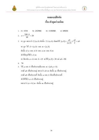 คู่มือสื่อการสอนวิชาคณิตศาสตร์ โดยความร่วมมือระหว่าง
             สานักงานคณะกรรมการการศึกษาขั้นพื้นฐาน และ คณะวิทยาศาสตร์ จุฬาลงกรณ์มหาวิทยาลัย


                                              เฉลยแบบฝึกหัด
                                          เรื่อง ตัวคูณร่วมน้อย

1. ก)   1534          ข)   252980          ค)   1150500              ง)   69030
          240  4
2.   a            20
            48
                                                                                    ab      ab
3. ก) ถูก เพราะว่า 2 | (a, b) ดังนั้น      2  ( a , b)   ส่งผลให้   [ a , b]                 ab
                                                                                  ( a , b) 2
     ข) ถูก ให้   d  ( a , b)   และ m  [a, b]
     ดังนั้น d | a และ d | b และ a | m และ b | m
     ทาให้สรุปได้ว่า d | m
     ค) ผิด เช่น a  6 และ b  15 จะได้ [a, b]  30 แต่ ab  90
4. 74
5. ให้ a และ b เป็นจานวนเต็ม และ m  [ab, a  b]
     กรณี ab เป็นจานวนคู่ เพราะว่า ab | m ดังนั้น m เป็นจานวนคู่
     กรณี ab เป็นจานวนคี่ ดังนั้น a และ b ต้องเป็นจานวนคี่
     ทาให้ได้ว่า a  b เป็นจานวนคู่
     เพราะว่า (a  b) | m ดังนั้น m เป็นจานวนคู่




                                                  38
 