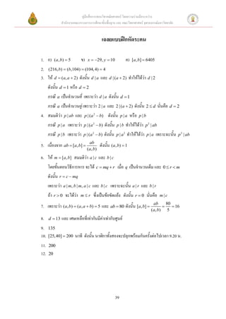 คู่มือสื่อการสอนวิชาคณิตศาสตร์ โดยความร่วมมือระหว่าง
                สานักงานคณะกรรมการการศึกษาขั้นพื้นฐาน และ คณะวิทยาศาสตร์ จุฬาลงกรณ์มหาวิทยาลัย


                                               เฉลยแบบฝึกหัดระคน

1. ก)      ( a , b)  5       ข)    x  29, y  10                  ค)    [a, b]  6405

2. (216, b)  (b,104)  (104, 4)  4
3. ให้ d  (a, a  2) ดังนั้น d | a และ d | (a  2) ทาให้ได้ว่า d | 2
      ดังนั้น d  1 หรือ d  2
      กรณี a เป็นจานวนคี่ เพราะว่า d | a ดังนั้น d  1
      กรณี a เป็นจานวนคู่ เพราะว่า 2 | a และ 2 | (a  2) ดังนั้น 2  d นั่นคือ d  2
4. สมมติว่า       p | ab   และ   p | ( a 2  b)     ดังนั้น      p |a     หรือ   p |b

      กรณี   p |a    เพราะว่า    p | ( a 2  b)   ดังนั้น   p |b     ทาให้ได้ว่า    p 2 | ab

      กรณี   p |b   เพราะว่า     p | ( a 2  b)   ดังนั้น   p | a2   ทาให้ได้ว่า        p |a   เพราะฉะนั้น   p 2 | ab
                                     ab
5. เนื่องจาก ab  [a, b]                     ดังนั้น (a, b)  1
                                   ( a , b)
6. ให้ m  [a, b] สมมติว่า a | c และ b | c
      โดยขั้นตอนวิธีการหาร จะได้ c  mq  r เมื่อ q เป็นจานวนเต็ม และ 0  r  m
      ดังนั้น r  c  mq
      เพราะว่า a | m, b | m, a | c และ b | c เพราะฉะนั้น a | r และ b | r
      ถ้า r  0 จะได้ว่า      mr       ซึ่งเป็นข้อขัดแย้ง ดังนั้น r  0 นั่นคือ                 m|c
                                                                                            ab      80
7. เพราะว่า (a, b)  (a, a  b)  5 และ ab  80 ดังนั้น [a, b]                                        16
                                                                                          ( a , b) 5
8.    d  13    และ เศษเหลือที่เท่ากันมีค่าเท่ากับศูนย์
9.    135
10.   [25, 40]  200       นาที ดังนั้น นาฬิกาทั้งสองจะปลุกพร้อมกันครั้งต่อไปเวลา 9.20 .
11.   200
12.   20




                                                            39
 