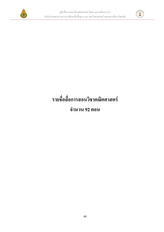 คู่มือสื่อการสอนวิชาคณิตศาสตร์ โดยความร่วมมือระหว่าง
สานักงานคณะกรรมการการศึกษาขั้นพื้นฐาน และ คณะวิทยาศาสตร์ จุฬาลงกรณ์มหาวิทยาลัย




       รายชื่อสื่อการสอนวิชาคณิตศาสตร์
                  จานวน 92 ตอน




                                     40
 