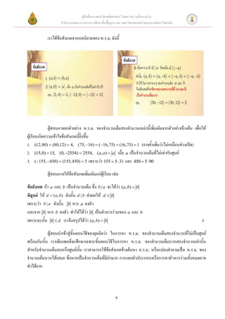 คู่มือสื่อการสอนวิชาคณิตศาสตร์ โดยความร่วมมือระหว่าง
                   สานักงานคณะกรรมการการศึกษาขั้นพื้นฐาน และ คณะวิทยาศาสตร์ จุฬาลงกรณ์มหาวิทยาลัย


           เราได้ข้อสังเกตจากบทนิยามของ ห.ร.ม. ดังนี้




              ผู้สอนอาจยกตัวอย่าง ห.ร.ม. ของจานวนเต็มสองจานวนเหล่านี้เพิ่มเติมจากตัวอย่างข้างต้น เพื่อให้
ผู้เรียนเกิดความเข้าใจข้อสังเกตนี้ยิ่งขึ้น
1. (12,80)  (80,12)  4, (75, 16)  (16,75)  (16,75)  1 (อาจย้าเพิ่มว่าไม่เหมือนช่วงเปิด)
2. (15,0)  15, (0, 2554)  2554, (a, a)  a เมื่อ a เป็นจานวนเต็มที่ไม่เท่ากับศูนย์
3. ( 155, 450)  (155, 450)  5 เพราะว่า 155  5  31 และ 450  5  90

           ผูสอนอาจให้ข้อสังเกตเพิ่มเติมแก่ผู้เรียน เช่น
             ้

ข้อสังเกต ถ้า a และ b เป็นจานวนเต็ม ซึ่ง b | a จะได้ว่า (a, b)  b
พิสูจน์ ให้ d  (a, b) ดังนั้น d | b ส่งผลให้ d  b
เพราะว่า b | a ดังนั้น b หาร a ลงตัว
และจาก b หาร b ลงตัว ทาให้ได้ว่า b เป็นตัวหารร่วมของ a และ b
เพราะฉะนั้น b  d เราจึงสรุปได้ว่า (a, b)  b                                                         #

            ผู้สอนนาเข้าสู่ขั้นตอนวิธีของยุคลิดว่า ในการหา ห.ร.ม. ของจานวนเต็มสองจานวนที่ไม่เป็นศูนย์
พร้อมกันนั้น เราเพียงพอที่จะศึกษาเฉพาะขั้นตอนวิธีในการหา ห.ร.ม. ของจานวนเต็มบวกสองจานวนเท่านั้น
สาหรับจานวนเต็มลบหรือศูนย์นั้น เราสามารถใช้ข้อสังเกตข้างต้นหา ห.ร.ม. หรือแปลงคาถามเป็น ห.ร.ม. ของ
จานวนเต็มบวกได้เสมอ ซึ่งหากเป็นจานวนเต็มที่มีค่ามาก การแยกตัวประกอบหรือการหาตัวหารร่วมทั้งหมดอาจ
ทาได้ยาก




                                                         6
 