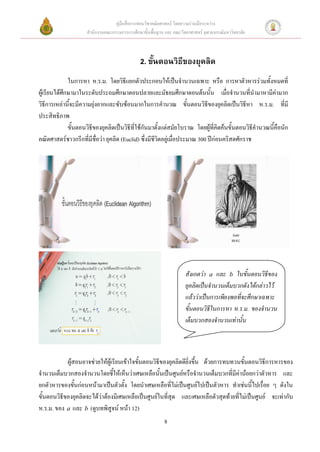 คู่มือสื่อการสอนวิชาคณิตศาสตร์ โดยความร่วมมือระหว่าง
                     สานักงานคณะกรรมการการศึกษาขั้นพื้นฐาน และ คณะวิทยาศาสตร์ จุฬาลงกรณ์มหาวิทยาลัย



                                               2. ขั้นตอนวิธีของยุคลิด
              ในการหา ห.ร.ม. โดยวิธีแยกตัวประกอบให้เป็นจานวนเฉพาะ หรือ การหาตัวหารร่วมทั้งหมดที่
ผู้เรียนได้ศึกษามาในระดับประถมศึกษาตอนปลายและมัธยมศึกษาตอนต้นนั้น เมื่อจานวนที่นามาหามีค่ามาก
วิธีการเหล่านี้จะมีความยุ่งยากและซับซ้อนมากในการคานวณ ขั้นตอนวิธีของยุคลิดเป็นวิธีหา ห.ร.ม. ที่มี
ประสิทธิภาพ
              ขั้นตอนวิธีของยุคลิดเป็นวิธีที่ใช้กันมาตั้งแต่สมัยโบราณ โดยผู้ที่คิดค้นขั้นตอนวิธีคานวณนี้คือนัก
คณิตศาสตร์ชาวกรีกที่มีชื่อว่า ยุคลิด (Euclid) ซึ่งมีชีวิตอยู่เมื่อประมาณ 300 ปีก่อนคริสตศักราช




                                                                     สังเกตว่า a และ b ในขั้นตอนวิธีของ
                                                                     ยุคลิดเป็นจานวนเต็มบวกดังได้กล่าวไว้
                                                                     แล้วว่าเป็นการเพียงพอที่จะศึกษาเฉพาะ
                                                                     ขั้นตอนวิธีในการหา ห.ร.ม. ของจานวน
                                                                     เต็มบวกสองจานวนเท่านั้น



            ผู้สอนอาจช่วยให้ผู้เรียนเข้าใจขั้นตอนวิธีของยุคลิดดียิ่งขึ้น ด้วยการทบทวนขั้นตอนวิธีการหารของ
จานวนเต็มบวกสองจานวนโดยชี้ให้เห็นว่าเศษเหลือนั้นเป็นศูนย์หรือจานวนเต็มบวกที่มีค่าน้อยกว่าตัวหาร และ
ยกตัวหารของขั้นก่อนหน้ามาเป็นตัวตั้ง โดยนาเศษเหลือที่ไม่เป็นศูนย์ไปเป็นตัวหาร ทาเช่นนีไปเรื่อย ๆ ดังใน
                                                                                          ้
ขั้นตอนวิธีของยุคลิดจะได้ว่าต้องมีเศษเหลือเป็นศูนย์ในที่สุด และเศษเหลือตัวสุดท้ายที่ไม่เป็นศูนย์ จะเท่ากับ
ห.ร.ม. ของ a และ b (ดูบทพิสูจน์ หน้า 12)
                                                           8
 