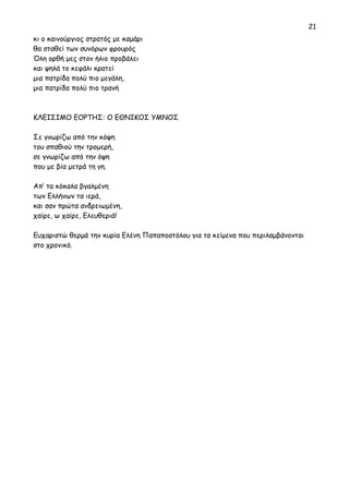 21 
κι ο καινούργιος στρατός με καμάρι 
θα σταθεί των συνόρων φρουρός 
Όλη ορθή μες στον ήλιο προβάλει 
και ψηλά το κεφάλι κρατεί 
μια πατρίδα πολύ πιο μεγάλη, 
μια πατρίδα πολύ πιο τρανή 
ΚΛΕΙΣΙΜΟ ΕΟΡΤΗΣ: Ο ΕΘΝΙΚΟΣ ΥΜΝΟΣ 
Σε γνωρίζω από την κόψη 
του σπαθιού την τρομερή, 
σε γνωρίζω από την όψη 
που με βία μετρά τη γη. 
Απ’ τα κόκαλα βγαλμένη 
των Ελλήνων τα ιερά, 
και σαν πρώτα ανδρειωμένη, 
χαίρε, ω χαίρε, Ελευθεριά! 
Ευχαριστώ θερμά την κυρία Ελένη Παπαποστόλου για τα κείμενα που περιλαμβάνονται 
στο χρονικό. 
