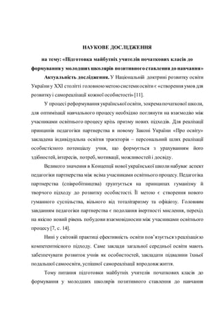 НАУКОВЕ ДОСЛІДЖЕННЯ
на тему: «Підготовка майбутніх учителів початкових класів до
формуванняу молодшихшколярів позитивногоставленнядо навчання»
Актуальність дослідження. У Національній доктрині розвитку освіти
Україниу XXI столітті головною метою системиосвіти є «створення умов для
розвиткуі самореалізації кожної особистості» [11].
У процесі реформування українськоїосвіти, зокремапочаткової школи,
для оптимізації навчального процесу необхідно поглянути на взаємодію між
учасниками освітнього процесу крізь призму нових підходів. Для реалізації
принципів педагогіки партнерства в новому Законі України «Про освіту»
закладена індивідуальна освітня траєкторія – персональний шлях реалізації
особистісного потенціалу учня, що формується з урахуванням його
здібностей, інтересів, потреб, мотивації, можливостейі досвіду.
Великого значення в Концепції нової української школи набуває аспект
педагогіки партнерства між всіма учасниками освітнього процесу. Педагогіка
партнерства (співробітництва) ґрунтується на принципах гуманізму й
творчого підходу до розвитку особистості. Її метою є створення нового
гуманного суспільства, вільного від тоталітаризму та офіціозу. Головним
завданням педагогіки партнерства є подолання інертності мислення, перехід
на якісно новий рівень побудови взаємовідносин між учасниками освітнього
процесу[7, с. 14].
Нині у світовій практиці ефективність освіти пов’язуєтьсяз реалізацією
компетентнісного підходу. Саме заклади загальної середньої освіти мають
забезпечувати розвиток учнів як особистостей, закладати підвалини їхньої
подальшої самоосвіти, успішної самореалізації впродовж життя.
Тому питання підготовки майбутніх учителів початкових класів до
формування у молодших школярів позитивного ставлення до навчання
 