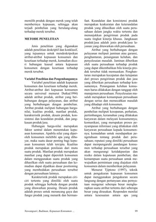 memilih produk dengan merek yang telah
memberinya kepuasan, sehingga akan
terjadi pembelian yang berulang-ulang
terhadap merek tersebut.
METODE PENELITIAN
Jenis penelitian yang digunakan
adalah penelitian deskriptif dan konklusif,
yang tujuannya untuk mendeskripsikan
atribut-atribut kepuasan konsumen dan
kesetiaan terhadap merek, kemudian dica-
ri hubungan kausal antara kepuasan
konsumen dengan kesetiaan terhadap
merek tersebut.
Variabel Penelitian dan Pengembangannya
Variabel penelitian adalah kepuasan
konsumen dan kesetiaan terhadap merek.
Atribut-atribut dari kepuasan konsumen
secara universal menurut Dutka(1994)
adalah atribut produk, atribut yang ber-
hubungan dengan pelayanan, dan atribut
yang berhubungan dengan pembelian.
Atribut produk meliputi hubungan harga-
nilai, kualitas produk, manfaat produk,
karakteristik produk, desain produk, kon-
sistensi dan keandalan produk, dan jang-
kauan produk/jasa.
Hubungan harga-nilai merupakan
faktor sentral dalam menentukan kepu-
asan konsumen. Apabila nilai yang diper-
oleh konsumen melebihi apa yang diba-
yar, maka suatu dasar penting bagi kepu-
asan konsumen telah tercipta. Kualitas
produk merupakan penilaian dari mutu
suatu produk. Manfaat produk merupakan
manfaat yang dapat diperoleh konsumen
dalam menggunakan suatu produk yang
dihasilkan oleh suatu perusahaan dan ke-
mudian dapat dijadikan dasar positioning
yang membedakan perusahaan tersebut
dengan perusahaan lainnya.
Karakteristik produk merupakan ciri-
ciri tertentu yang dimiliki oleh suatu
produk sehingga berbeda dengan produk
yang ditawarkan pesaing. Desain produk
adalah proses untuk merancang gaya dan
fungsi produk yang menarik dan berman-
faat. Keandalan dan konsistensi produk
merupakan keakuratan dan keterandalan
produk yang dihasilkan oleh suatu peru-
sahaan dalam jangka waktu tertentu dan
menunjukkan pengiriman produk pada
suatu tingkat kinerja khusus. Jangkauan
produk/jasa adalah jenis produk/jasa la-
yanan yang ditawarkan oleh perusahaan.
Atribut yang berhubungan dengan
pelayanan meliputi jaminan atau garansi,
penghantaran, penanganan keluhan, dan
penyelesaian masalah. Jaminan diberikan
oleh suatu perusahaan terhadap produk
yang dapat dikembalikan bila kinerja pro-
duk tersebut tidak memuaskan. Penghan-
taran merupakan kecepatan dan ketepatan
dari proses pengiriman produk dan jasa
yang diberikan perusahaan terhadap kon-
sumennya. Penanganan keluhan konsu-
men harus dilakukan dengan tanggap oleh
manajemen perusahaan. Penyelesaian ma-
salah merupakan kemampuan perusahaan
dengan serius dan memecahkan masalah
yang dihadapi oleh konsumen.
Atribut yang berhubungan dengan
pembelian meliputi kesopanan, perhatian,
pertimbangan, keramahan yang dilakukan
karyawan dalam melayani konsumennya;
komunikasi, yang merupakan proses pe-
nyampaian informasi yang dilakukan oleh
karyawan perusahaan kepada konsumen-
nya; kemudahan untuk mendapatkan pe-
ngetahuan tentang produk dari peru-
sahaan; reputasi yang dimiliki perusahaan
dapat mempengaruhi pandangan konsu-
men terhadap perusahaan tersebut yang
akan mengurangi ketidakpastian dan
resiko dalam keputusan pembelian; dan
kemampuan suatu perusahaan untuk me-
wujudkan permintaan yang diajukan oleh
konsumen dalam memberikan pelayanan.
Menurut Tjiptono (1997), teknik
untuk pengukuran kepuasan konsumen
dapat menggunakan pengukuran secara
langsung dengan pertanyaan atau pernya-
taan mengenai seberapa besar mengha-
rapkan suatu atribut tertentu dari seberapa
besar yang dirasakan. Responden menilai
antara kesesuaian antara apa yang
Nawangsari, Budiman, Kepuasan Konsumen … 99
 