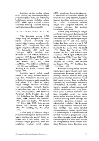 Koefisien atribut produk sebesar
0.207, atribut yang berhubungan dengan
pelayanan sebesar 0.263, dan atribut yang
berhubungan dengan pembelian sebesar
0.265. Model regresi pengaruh kepuasan
konsumen terhadap kesetiaan terhadap
merek ditunjukkan Persamaan (1).
Atribut yang berhubungan dengan
pelayanan memengaruhi kesetiaan merek
secara signifikan dan positif. Setiap ke-
naikan satu 1 unit atribut yang ber-
hubungan dengan pelayanan, dapat me-
ningkatkan kesetiaan merek sebesar
0.263. Manajemen dengan demikian per-
lu memerhatikan keandalan layanan, ja-
minan layanan yang diberikan, kecepatan
layanan, kesediaan menjawab pertanyaan
dan keluhan, kemampuan melayani
dengan baik, kesopanan karyawan, pe-
nyampaian infromasi dan pesanan,
kemudahan, dan reputasi.
Y = .733 + .207 X1 +.263 X2 + .265 X3 (1) Atribut yang berhubungan dengan
pembelian memengaruhi kesetiaan merek
juga secara positif dan signifikan. Setiap
kenaikan atriut yang berhubungan dengan
pembelian satu 91 unit, akan mening-
katkan kesetiaan merek sebesar 0.265.
Hasil ini sesuai dengan teori sebelumnya
(Reichheld dan Sasser, 1990; Reichheld,
1993; Sheth dan Parvatiyar, 1995;
Bearden dan Teel, 1983; LaBarbera dan
Mazursky, 1983; Kasper, 1988; Bloemer
dan Lemmink, 1992; Cronin dan Taylor,
1992; Fornell, 1992; Oliva, dkk, 1992;
Anderson and Sullivan, 1993; Bloemer
and Kasper, 1993, 1995; Boulding, dkk,
1993; Oliver, 1999).
Nilai konstanta sebesar 0.733,
artinya setiap unit peningkatan faktor lain
(selain kepuasan konsumen) akan
meningkatkan kesetiaan terhadap mereka
sebesar 0.733. Peningkatan faktor lain,
seperti kinerja bisnis (Reichheld dan Sasser,
1990; Reichheld, 1993; Sheth dan
Parvatiyar, 1995), switching costs
(Bearden dan Teel, 1983; LaBarbera dan
Mazursky, 1983; Kasper, 1988; Bloemer
dan Lemmink, 1992; Cronin dan Taylor,
1992; Fornell, 1992; Oliva, Oliver,
MacMillan, 1992; Anderson and Sullivan,
1993; Bloemer and Kasper, 1993, 1995;
Boulding, Kalra, Staelin, Zeithaml, 1993;
Oliver, 1999).
Koefisien regresi atribut produk
sebesar 0.207, artinya setia unit kenaikan
yagn bias manajemen lakukan pada
atribut ini, kesetiaan terhadap merek akan
naik sebesar 0.207. Hasil ini sejalan
dengan berbagai penelitian sebelumnya
yang menunjukkan pengaruh kualitas
terhadap kesetiaan merek (Reichheld dan
Sasser, 1990; Reichheld, 1993; Sheth dan
Parvatiyar, 1995; Bearden dan Teel,
1983; LaBarbera dan Mazursky, 1983;
Kasper, 1988; Bloemer dan Lemmink,
1992; Cronin dan Taylor, 1992; Fornell,
1992; Oliva, dkk., 1992; Anderson and
Sullivan, 1993; Bloemer and Kasper,
1993, 1995; Boulding, dkk, 1993; Oliver,
1999).
Kesetiaan terhadap merek terbentuk
melalui proses pembelajaran, yaitu suatu
proses dimana konsumen melalui penga-
lamannya berusaha mencari merek yang
paling sesuai untuknya, dalam arti produk
dari merek tersebut dapat memberikan
kepuasan yang sesuai dengan harapan dan
kebutuhannya. Konsumen akan terus
menerus mencoba berbagai macam merek
sebelum menemukan merek yang benar-
benar cocok. Kepuasan konsumen akan
tetap merupakan bagian yang sangat
penting dalam kesetiaan terhadap merek.
Kesetiaan terhadap merek biasanya me-
ngakibatkan pembelian berulang dan
rekomendasi pembelian. Jika konsumen
puas akan performance suatu merek maka
akan membeli terus merek tersebut,
menggunakannya bahkan memberitahu-
kan pada orang lain akan kelebihan merek
tersebut berdasarkan pengalaman konsu-
men dalam memakai merek tersebut. Jika
konsumen puas akan suatu merek tertentu
dan sering membeli produk tersebut maka
dapat dikatakan tingkat kesetiaan terha-
Nawangsari, Budiman, Kepuasan Konsumen … 101
 