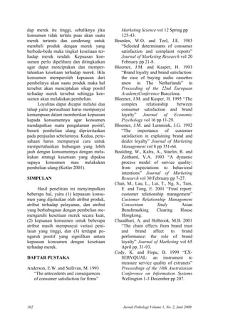 dap merek itu tinggi, sebaliknya jika
konsumen tidak terlalu puas akan suatu
merek tertentu dan cenderung untuk
membeli produk dengan merek yang
berbeda-beda maka tingkat kesetiaan ter-
hadap merek rendah. Kepuasan kon-
sumen perlu dipelihara dan ditingkatkan
agar dapat menciptakan dan memper-
tahankan kesetiaan terhadap merek. Bila
konsumen memperoleh kepuasan dari
pembelinya akan suatu produk maka hal
tersebut akan menciptakan sikap positif
terhadap merek tersebut sehingga kon-
sumen akan melakukan pembelian.
Loyalitas dapat dicapai melalui dua
tahap yaitu perusahaan harus mempunyai
kemampuan dalam memberikan kepuasan
kepada konsumennya agar konsumen
mendapatkan suatu pengalaman positif,
berarti pembelian ulang diprioritaskan
pada penjualan sebelumnya. Kedua, peru-
sahaan harus mempunyai cara untuk
mempertahankan hubungan yang lebih
jauh dengan konsumennya dengan mela-
kukan strategi kesetiaan yang dipaksa
supaya konsumen mau melakukan
pembelian ulang (Kotler 2001).
SIMPULAN
Hasil penelitian ini menyimpulkan
beberapa hal, yaitu (1) kepuasan konsu-
men yang dijelaskan oleh atribut produk,
atribut terhadap pelayanan, dan atribut
yang berhubugnan dengan pembelian me-
mengaruhi kesetiaan merek secara kuat,
(2) kepuasan konsumen untuk beberapa
atribut masih mempunyai variasi peni-
laian yang tinggi, dan (3) terdapat pe-
ngaruh positif yang signifikan antara
kepuasan konsumen dengan kesetiaan
terhadap merek.
DAFTAR PUSTAKA
Anderson, E.W. and Sullivan, M. 1993
“The antecedents and consequences
of consumer satisfaction for firms”
Marketing Science vol 12 Spring pp
125-43.
Bearden, W.O. and Teel, J.E. 1983
“Selected determinants of consumer
satisfaction and complaint reports”
Journal of Marketing Research vol 20
February pp 21-8.
Bloemer, J.M. and Kasper, H. 1993
“Brand loyalty and brand satisfaction:
the case of buying audio cassettes
anew in The Netherlands” in
Proceeding of the 22nd European
AcademyConference Barcelona.
Bloemer, J.M. and Kasper, H. 1995 “The
complex relationship between
consumer satisfaction and brand
loyalty” Journal of Economic
Psychology vol 16 pp 11-29.
Bloemer, J.M. and Lemmink, J.G. 1992
“The importance of customer
satisfaction in explaining brand and
dealer loyalty” Journal of Marketing
Management vol 8 pp 351-64.
Boulding, W., Kalra, A., Staelin, R. and
Zeithaml, V.A. 1993 “A dynamic
process model of service quality:
from expectations to behavioral
intentions” Journal of Marketing
Research vol 30 February pp 7-27.
Chan, M., Lau, L., Lui, T., Ng, S., Tam,
E. and Tong, E. 2001 “Final report:
customer relationship management”
Customer Relationship Management
Consortium Study Asian
Benchmarking Clearing House
Hongkong.
Chaudhuri, A. and Holbrook, M.B. 2001
“The chain effects from brand trust
and brand affect to brand
performance: the role of brand
loyalty” Journal of Marketing vol 65
April pp. 31-93.
Cody, K. and Hope, B. 1999 “EX-
SERVQUAL: an instrument to
measure service quality of extranets”
Proceedings of the 10th Australasian
Conference on Information Systems
Wellington 1-3 December pp 207.
Jurnal Psikologi Volume 1, No. 2, Juni 2008102
 