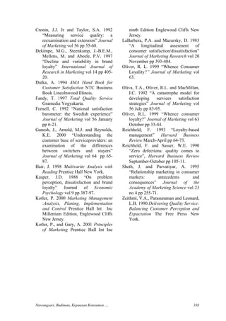 Cronin, J.J. Jr and Taylor, S.A. 1992
“Measuring service quality: a
reexamination and extension” Journal
of Marketing vol 56 pp 55-68.
Dekimpe, M.G., Steenkamp, J.-B.E.M.,
Mellens, M. and Abeele, P.V. 1997
“Decline and variability in brand
loyalty” International Journal of
Research in Marketing vol 14 pp 405-
20.
Dutka, A. 1994 AMA Hand Book for
Customer Satisfaction NTC Business
Book Lincolnwood Illinois.
Fandy, T. 1997 Total Quality Service
Gramedia Yogyakarta.
Fornell, C. 1992 “National satisfaction
barometer: the Swedish experience”
Journal of Marketing vol 56 January
pp 6-21.
Ganesh, J., Arnold, M.J. and Reynolds,
K.E. 2000 “Understanding the
customer base of serviceproviders: an
examination of the differences
between switchers and stayers”
Journal of Marketing vol 64 pp 65-
87.
Hair, J. 1998 Multivarite Analysis with
Reading Prentice Hall New York.
Kasper, J.D. 1988 “On problem
perception, dissatisfaction and brand
loyalty” Journal of Economic
Psychology vol 9 pp 387-97.
Kotler, P. 2000 Marketing Management
:Analysis, Planing, Implementation
and Control Prentice Hall Int Inc
Millenium Edition, Englewood Cliffs
New Jersey.
Kotler, P., and Gary, A. 2001 Principles
of Marketing Prentice Hall Int Inc
ninth Edition Englewood Cliffs New
Jersey.
LaBarbera, P.A. and Mazursky, D. 1983
“A longitudinal assesment of
consumer satisfaction/dissatisfaction”
Journal of Marketing Research vol 20
November pp 393-404.
Oliver, R. L. 1999 “Whence Consumer
Loyality?” Journal of Marketing vol
63.
Oliva, T.A., Oliver, R.L. and MacMillan,
I.C. 1992 “A catastrophe model for
developing services satisfaction
strategies” Journal of Marketing vol
56 July pp 83-95.
Oliver, R.L. 1999 “Whence consumer
loyalty?” Journal of Marketing vol 63
October pp 33-44.
Reichheld, F. 1993 “Loyalty-based
management” Harvard Business
Review March-April pp 64-73.
Reichheld, F. and Sasser, W.E. 1990
“Zero defections: quality comes to
service”, Harvard Business Review
September-October pp 105-11.
Sheth, J. and Parvatiyar, A. 1995
“Relationship marketing in consumer
markets: antecedents and
consequences” Journal of the
Academy of Marketing Science vol 23
no 4 pp 255-71.
Zeithml, V.A., Parasuraman and Leonard,
L.B. 1990 Delivering Quality Service:
Balancing Customer Perception and
Expactation The Free Press New
York.
Nawangsari, Budiman, Kepuasan Konsumen … 103
 