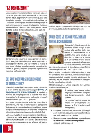04
“LE DEMOLIZIONI”
Le demolizioni in edilizia rientrano fra i lavori più peri-
colosi per gli addetti, basti pensare che in campo na-
zionale il 50% degli infortuni verificatisi in questa fase
è risultato mortale. I principali fattori di rischio a cui
i lavoratori sono esposti durante questa tipologia di
lavorazione possono essere sintetizzati in: rischi per
seppellimento a causa di crollo intempestivo, caduta
dall’alto, caduta di materiale dall’alto, urti, tagli etc.
Contrariamente a quanto si possa pensare le demo-
lizioni eseguite con l’utilizzo di mezzi meccanici o
con l’esplosivo hanno una esposizione al rischio di
gran lunga inferiore a quelle eseguite manualmente,
perché in genere, vengono progettate e gestite con
maggiore professionalità.
CHI PUO’ OCCUPARSI DELLE OPERE 	
DI DEMOLIZIONE?
“I lavori di demolizione devono procedere con caute-
la e con ordine, devono essere eseguiti SOTTO LA
SORVEGLIANZA DI UN PREPOSTO e condotti in
maniera da non pregiudicare la stabilità delle strut-
ture portanti o di collegamento e di quelle eventual-
mente adiacenti” (art.151 D.Lgs.81/08).
Non esiste un patentino che abiliti alle operazioni di
demolizione, ma vista la complessità e pericolosità
delle stesse, la Legge stabilisce che debbano essere
eseguite sotto il controllo di un “preposto” competente
e tecnicamente preparato per gestirne tutte le fasi.
La buona riuscita di una demolizione dipende prin-
cipalmente sia dalle tecniche impiegate che dalle
attrezzature utilizzate: ecco perché è fondamentale
una corretta organizzazione, ed affidare tali lavora-
zioni ad esperti professionisti del settore e non im-
provvisare, sottovalutando i pericoli presenti.
QUALI SONO LE AZIONI PRELIMINARI 	
AD UNA DEMOLIZIONE?
“Prima dell’inizio di lavori di de-
molizione è fatto obbligo di pro-
cedere alla verifica delle con-
dizioni di conservazione e di
stabilità delle varie strutture da
demolire. In relazione al risulta-
to di tale verifica devono essere
eseguite le opere di rafforzamen-
to e di puntellamento necessarie
ad evitare che, durante la demolizione, si verifichino
crolli intempestivi” (Art. 150 D.Lgs. 81/08)
Alla luce della complessità delle lavorazioni in esa-
me (rimozione delle coperture, demolizione dei solai,
gestione dei rifiuti prodotti, corretto allestimento del
cantiere), risulta evidente l’importanza di un’appro-
fondita progettazione iniziale.
Il Datore di Lavoro, o un suo preposto, deve verifica-
re almeno quanto segue:
•	 Il cantiere deve essere dotato
degli spazi necessari a deposi-
tare temporaneamente i rifiuti
prodotti;
•	 Le strutture devono essere ve-
rificate ed eventualmente rin-
forzate, al fine di evitare crolli
intempestivi;
•	 Le opere provvisionali necessarie (ponteggi,
ponti mobili etc.) devono essere scelte in base
alle reali condizioni del cantiere.
•	 Devono essere controllate ed eventualmen-
te disattivate tutte le utenze presenti 	
(impianti elettrici, gas…)
 