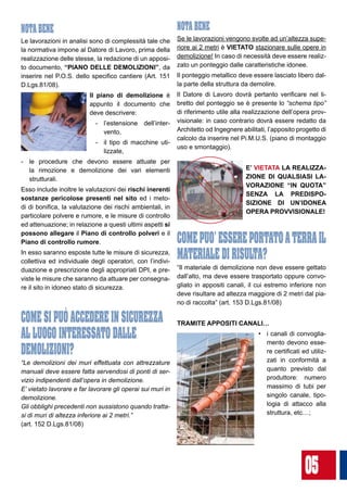 05
NOTA BENE
Le lavorazioni in analisi sono di complessità tale che
la normativa impone al Datore di Lavoro, prima della
realizzazione delle stesse, la redazione di un apposi-
to documento, “PIANO DELLE DEMOLIZIONI”, da
inserire nel P.O.S. dello specifico cantiere (Art. 151
D.Lgs.81/08).
Il piano di demolizione è
appunto il documento che
deve descrivere:
-	 l’estensione dell’inter-
vento,
-	 il tipo di macchine uti-
lizzate,
-	 le procedure che devono essere attuate per
la rimozione e demolizione dei vari elementi
strutturali.
Esso include inoltre le valutazioni dei rischi inerenti
sostanze pericolose presenti nel sito ed i meto-
di di bonifica, la valutazione dei rischi ambientali, in
particolare polvere e rumore, e le misure di controllo
ed attenuazione; in relazione a questi ultimi aspetti si
possono allegare il Piano di controllo polveri e il
Piano di controllo rumore.
In esso saranno esposte tutte le misure di sicurezza,
collettiva ed individuale degli operatori, con l’indivi-
duazione e prescrizione degli appropriati DPI, e pre-
viste le misure che saranno da attuare per consegna-
re il sito in idoneo stato di sicurezza.
COME SI PUò ACCEDERE IN SICUREZZA
AL LUOGO INTERESSATO DALLE
DEMOLIZIONI?
“Le demolizioni dei muri effettuata con attrezzature
manuali deve essere fatta servendosi di ponti di ser-
vizio indipendenti dall’opera in demolizione.
E’ vietato lavorare e far lavorare gli operai sui muri in
demolizione.
Gli obblighi precedenti non sussistono quando tratta-
si di muri di altezza inferiore ai 2 metri.” 		
(art. 152 D.Lgs.81/08)
NOTA BENE
Se le lavorazioni vengono svolte ad un’altezza supe-
riore ai 2 metri è VIETATO stazionare sulle opere in
demolizione! In caso di necessità deve essere realiz-
zato un ponteggio dalle caratteristiche idonee.
Il ponteggio metallico deve essere lasciato libero dal-
la parte della struttura da demolire.
Il Datore di Lavoro dovrà pertanto verificare nel li-
bretto del ponteggio se è presente lo “schema tipo”
di riferimento utile alla realizzazione dell’opera prov-
visionale: in caso contrario dovrà essere redatto da
Architetto od Ingegnere abilitati, l’apposito progetto di
calcolo da inserire nel Pi.M.U.S. (piano di montaggio
uso e smontaggio).
E’ VIETATA LA REALIZZA-
ZIONE DI QUALSIASI LA-
VORAZIONE “IN QUOTA”
SENZA LA PREDISPO-
SIZIONE DI UN’IDONEA
OPERA PROVVISIONALE!
COMEPUO’ESSEREPORTATOATERRAIL
MATERIALE DI RISULTA?
“Il materiale di demolizione non deve essere gettato
dall’alto, ma deve essere trasportato oppure convo-
gliato in appositi canali, il cui estremo inferiore non
deve risultare ad altezza maggiore di 2 metri dal pia-
no di raccolta” (art. 153 D.Lgs.81/08)
TRAMITE APPOSITI CANALI…
•	 i canali di convoglia-
mento devono esse-
re certificati ed utiliz-
zati in conformità a
quanto previsto dal
produttore: numero
massimo di tubi per
singolo canale, tipo-
logia di attacco alla
struttura, etc…;
 