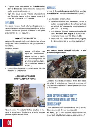 06
•	 La parte finale deve essere ad un’altezza infe-
riore ai 2 metri dal piano di raccolta (cassonetto,
suolo, cassone del mezzo…);
•	 Ogni tubo deve essere vincolato al precedente
con l’apposita catena e deve essere presente il
cavo per indirizzarne il bocchettone
NOTA BENE
Se i canali vengono fissati ad un ponteggio deve es-
sere redatto apposito progetto di calcolo da profes-
sionista abilitato per garantire la resistenza dell’opera
provvisionale al peso aggiuntivo.
… CON SPECIFICI CASSONI…
Altrimenti il materiale può essere trasportato a terra
in appositi cassoni movimentati con gli organi di sol-
levamento.
I cassoni devono:
•	 essere certificati ed omo-
logati per il sollevamento;
•	 essere utilizzati in confor-
mità a quanto previsto dal
produttore (portata, tipolo-
gia di materiale sollevabi-
le, etc..);
•	 in condizioni di manutenzione tali da non compro-
metterne la funzionalità!
…OPPURE DEPOSITATO
DIRETTAMENTE A TERRA!
Quando viene “decostruita” l’intera struttura le ma-
cerie si accumulano direttamente al suolo laddove
prima si ergeva la costruzione.
NOTA BENE
si tratta di deposito temporaneo di rifiuto speciale
non pericoloso, e come tale deve essere gestito!
In questo caso è fondamentale:
•	 delimitare tutta la zona interessata, al fine di
evitare passaggi pedonali di qualsiasi tipologia,
sia addetti dell’impresa che eventuali estranei
(art. 153 D.Lgs.81/08);
•	 provvedere a ridurre il sollevamento della pol-
vere, irrorando con acqua le murature ed i
materiali di risulta (art. 153 D.Lgs.81/08);
•	 assicurarsi che i mezzi utilizzati siano progetta-
ti e dimensionati per la specifica lavorazione!
ATTENZIONE
Non devono essere utilizzati escavatori o altre
macchine improvvisate!
Le cabine di guida devono essere dotate delle appo-
site griglie di protezione, ed i bracci devono essere di
lunghezza sufficiente per poter svolgere le lavorazio-
ni in sicurezza.
COME DEVONO ESSERE GESTITI
I MATERIALI DERIVANTI DALLE
DEMOLIZIONI?
I rifiuti da demolizione sono SEMPRE RIFIUTI SPE-
CIALI, e come tali devono essere gestiti!
Art. 184 D.Lgs. 152/06: “sono rifiuti speciali i rifiuti de-
rivanti dalle attività di demolizione, costruzione,…”.
 