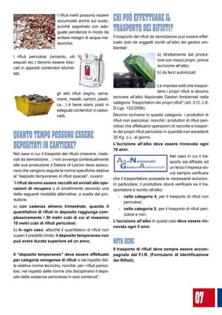 07
I rifiuti inerti possono essere
accumulati anche sul suolo,
purché sagomato con ade-
guate pendenze in modo da
evitare ristagni di acque me-
teoriche;
i rifiuti pericolosi (amianto, olii
esausti etc.) devono essere stoc-
cati in appositi contenitori etichet-
tati;
gli altri rifiuti (legno, serra-
menti, metalli, cartoni, plasti-
ca…) è bene siano posti in
adeguati contenitori o casso-
netti.
QUANTO TEMPO POSSONO ESSERE
DEPOSITATI IN CANTIERE?
Nel caso in cui il trasporto del rifiuto (macerie, mate-
riali da demolizione…) non avvenga contestualmente
alla sua produzione il Datore di Lavoro deve assicu-
rarsi che vengano seguite le norme specifiche relative
al “deposito temporaneo di rifiuti speciali”, ovvero:
“i rifiuti devono essere raccolti ed avviati alle ope-
razioni di recupero o di smaltimento secondo una
delle seguenti modalità alternative, a scelta del pro-
duttore:
a) con cadenza almeno trimestrale, quando il
quantitativo di rifiuti in deposito raggiunga com-
plessivamente i 30 metri cubi di cui al massimo
10 metri cubi di rifiuti pericolosi.
b) In ogni caso, allorché il quantitativo di rifiuti non
superi il predetto limite, il deposito temporaneo non
può avere durata superiore ad un anno;
Il “deposito temporaneo” deve essere effettuato
per categorie omogenee di rifiuti e nel rispetto del-
le relative norme tecniche, nonché, per i rifiuti perico-
losi, nel rispetto delle norme che disciplinano il depo-
sito delle sostanze pericolose in essi contenuti”.
CHI PUò EFFETTUARE IL 			
TRASPORTO DEI RIFIUTI?
Il trasporto dei rifiuti da demolizione può essere effet-
tuato solo da soggetti iscritti all’albo dei gestori am-
bientali:
a) direttamente dal produt-
tore con mezzi propri, previa
iscrizione all’albo;
b) da terzi autorizzati.
Le imprese edili che traspor-
tano i propri rifiuti si devono
iscrivere all’albo Nazionale Gestori Ambientali nella
categoria “trasportatori dei propri rifiuti” (art. 212, c.8,
D.Lgs. 152/2006).
Devono iscriversi in questa categoria i produttori di
rifiuti non pericolosi, nonché i produttori di rifiuti peri-
colosi che effettuano operazioni di raccolta e traspor-
to dei propri rifiuti pericolosi in quantità non eccedenti
30 Kg. o L. al giorno.
L’iscrizione all’albo deve essere rinnovata ogni
10 anni.
Nel caso in cui il tra-
sporto sia affidato ad
un terzo l’impresa do-
vrà sempre verificare
che il trasportatore possieda le necessarie iscrizioni.
In particolare, il produttore dovrà verificare se il tra-
sportatore è iscritto all’albo:
-	 nella categoria 4, per il trasporto di rifiuti non
pericolosi;
-	 nella categoria 5, per il trasporto di rifiuti peri-
colosi e non.
L’iscrizione all’albo in questi casi deve essere rin-
novata ogni 5 anni.
NOTA BENE
Il trasporto di rifiuti deve sempre essere accom-
pagnato dal F.I.R. (Formulario di Identificazione
dei Rifiuti).
 