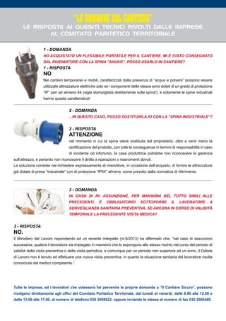 1
“LE DOMANDE DAL CANTIERE”
Le risposte ai quesiti tecnici rivolti dalle imprese
al Comitato Paritetico Territoriale
1 - DOMANDA
Ho acquistato un flessibile portatile per il cantiere. Mi è stato consegnato
dal rivenditore con la spina “shuko”. Posso usarlo in cantiere?
1 - RISPOSTA
NO
Nei cantieri temporanei e mobili, caratterizzati dalla presenza di “acqua e polvere” possono essere
utilizzate attrezzature elettriche solo se i componenti delle stesse sono dotati di un grado di protezione
“IP” pari ad almeno 44 (sigla stampigliata direttamente sulla spina!), e solamente le spine industriali
hanno questa caratteristica!
2 - DOMANDA
...in questo caso, posso sostituirla io con la “spina industriale”?
2 - RISPOSTA
ATTENZIONE
nel momento in cui la spina viene sostituita dal proprietario, oltre a venir meno la
certificazione del prodotto, con tutte le conseguenze in termini di responsabilità in caso
di incidente od infortunio, la casa produttrice potrebbe non riconoscere la garanzia
sull’attrezzo, e pertanto non riconoscere il diritto a riparazioni o risarcimenti dovuti.
La soluzione consiste nel richiedere espressamente al rivenditore, in occasione dell’acquisto, di fornire le attrezzature
già dotate di presa “industriale” con di protezione “IP44” almeno, come previsto dalla normativa di riferimento
3 - DOMANDA
In caso di ri- assunzione, per mansioni del tutto simili alle
precedenti, è obbligatorio sottoporre il lavoratore a
sorveglianza sanitaria preventiva, se ancora in corso di validità
temporale la precedente visita medica?
3 - RISPOSTA
NO.
Il Ministero del Lavoro rispondendo ad un recente interpello (nr.8/2013) ha affermato che, “nel caso di assunzioni
successive, qualora il lavoratore sia impiegato in mansioni che lo espongono allo stesso rischio nel corso del periodo di
validità della visita preventiva o della visita periodica, e comunque per un periodo non superiore ad un anno, il Datore
di Lavoro non è tenuto ad effettuare una nuova visita preventiva, in quanto la situazione sanitaria del lavoratore risulta
conosciuta dal medico competente.”.
Tutte le imprese, ed i lavoratori che volessero far pervenire le proprie domande a “Il Cantiere Sicuro”, possono
rivolgersi direttamente agli uffici del Comitato Paritetico Territoriale, dal lunedì al venerdì, dalle 8.00 alle 12.00 e
dalle 13.00 alle 17.00, al numero di telefono 030 2008922, oppure inviando le stesse al numero di fax 030 2006480.
 