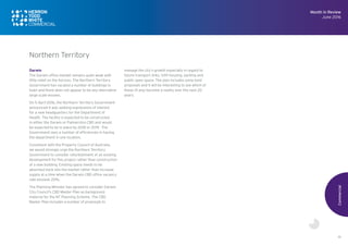 19
Darwin
The Darwin office market remains quite weak with
little relief on the horizon. The Northern Territory
Government has vacated a number of buildings in
town and there does not appear to be any alternative
large scale lessees.
On 5 April 2016, the Northern Territory Government
announced it was seeking expressions of interest
for a new headquarters for the Department of
Health. The facility is expected to be constructed
in either the Darwin or Palmerston CBD and would
be expected to be in place by 2018 or 2019. The
Government sees a number of efficiencies in having
the department in one location.
Consistent with the Property Council of Australia,
we would strongly urge the Northern Territory
Government to consider refurbishment of an existing
development for this project rather than construction
of a new building. Existing space needs to be
absorbed back into the market rather than increase
supply at a time when the Darwin CBD office vacancy
rate exceeds 20%.
The Planning Minister has agreed to consider Darwin
City Council’s CBD Master Plan as background
material for the NT Planning Scheme. The CBD
Master Plan includes a number of proposals to
manage the city’s growth especially in regard to
future transport links, infill housing, parking and
public open space. The plan includes some bold
proposals and it will be interesting to see which of
these (if any) become a reality over the next 20
years.
Commercial
Month in Review
June 2016
Northern Territory
 