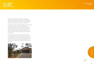 55
and sold out featuring 2-bedroom, 1-bathroom
townhouses ranging from $335,000 to $380,000.
Other areas performing well are in rural residential
with four settled sales in excess of $750,000.
The golf course area (Desert Springs) also performed
well with four sales in excess of $750,000. A
renovated 3-bedroom, plus study and 2-bathroom
rendered brick dwelling transferred at $830,000
(pictured below) and a rural residential property is
currently under contract (advised unconditional) at
$1.25 million.
The upcoming election will be important for the
local market which does not have any incentives for
first home buyers for entry level properties such as
older style units and houses under $500,000 both
of which have experienced significantly lower sales
volumes.
Month in Review
June 2016
Residential
 