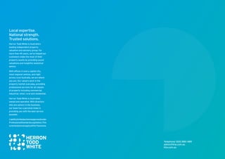 Telephone 1300 880 489
admin@htw.com.au
htw.com.au
Local expertise.
National strength.
Trusted solutions.
Herron Todd White is Australia’s
leading independent property
valuation and advisory group. For
more than 45 years, we’ve helped our
customers make the most of their
property assets by providing sound
valuations and insightful analytical
advice.
With offices in every capital city,
most regional centres, and right
across rural Australia, we are where
you are. Our valuers work in the
property market everyday, providing
professional services for all classes
of property including commercial,
industrial, retail, rural and residential.
Herron Todd White is Australian
owned and operated. With directors
who are owners in the business,
our team has a personal stake in
providing you with the best service
possible.
Liabilitylimitedaschemeapprovedunder
ProfessionalStandardsLegislation.This
schemedoesnotapplywithinTasmania.
 