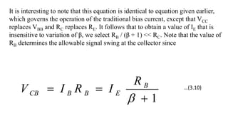 It is interesting to note that this equation is identical to equation given earlier,
which governs the operation of the traditional bias current, except that VCC
replaces VBB and RC replaces RE. It follows that to obtain a value of IE that is
insensitive to variation of β, we select RB / (β + 1) << RC. Note that the value of
RB determines the allowable signal swing at the collector since
1




B
E
B
B
CB
R
I
R
I
V …(3.10)
 