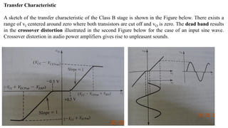 Transfer Characteristic
A sketch of the transfer characteristic of the Class B stage is shown in the Figure below. There exists a
range of vI centered around zero where both transistors are cut off and vO is zero. The dead band results
in the crossover distortion illustrated in the second Figure below for the case of an input sine wave.
Crossover distortion in audio power amplifiers gives rise to unpleasant sounds.
 