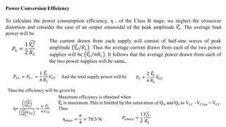 Power Conversion Efficiency
To calculate the power consumption efficiency, η , of the Class B stage, we neglect the crossover
distortion and consider the case of an output sinusoidal of the peak amplitude 𝑉
𝑜. The average load
power will be
𝑃𝐿 =
1
2
𝑉
𝑜
2
𝑅𝐿
The current drawn from each supply will consist of half-sine waves of peak
amplitude 𝑉
𝑜 𝑅𝐿 . Thus the average current drawn from each of the two power
supplies will be 𝑉
𝑜 π𝑅𝐿 . It follows that the average power drawn from each of
the two power supplies will be same,
𝑃𝑆+ = 𝑃𝑆− =
1
𝜋
𝑉
𝑜
𝑅𝐿
𝑉𝐶𝐶 And the total supply power will be 𝑃𝑆 =
2
𝜋
𝑉
𝑜
𝑅𝐿
𝑉𝐶𝐶
Thus the efficiency will be given by
η=
1
2
𝑉𝑜
2
𝑅𝐿
2
𝜋
𝑉𝑜
𝑅𝐿
𝑉𝐶𝐶
=
𝜋
4
𝑉𝑜
𝑉𝐶𝐶
η𝑚𝑎𝑥 =
𝜋
4
= 78.5 %
Maximum efficiency is obtained when
𝑉
𝑜 is maximum. This is limited by the saturation of QN and QP to VCC –VCEsat ≈ VCC.
Thus
𝑃𝐿𝑚𝑎𝑥 =
1
2
𝑉𝐶𝐶
2
𝑅𝐿
 