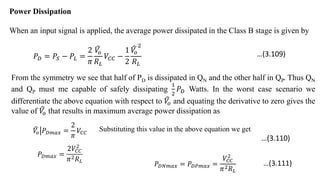 Power Dissipation
When an input signal is applied, the average power dissipated in the Class B stage is given by
𝑃𝐷 = 𝑃𝑆 − 𝑃𝐿 =
2
𝜋
𝑉
𝑜
𝑅𝐿
𝑉𝐶𝐶 −
1
2
𝑉
𝑜
2
𝑅𝐿
From the symmetry we see that half of PD is dissipated in QN and the other half in QP. Thus QN
and QP must me capable of safely dissipating
1
2
𝑃𝐷 Watts. In the worst case scenario we
differentiate the above equation with respect to 𝑉
𝑜 and equating the derivative to zero gives the
value of 𝑉
𝑜 that results in maximum average power dissipation as
𝑉
𝑜 𝑃𝐷𝑚𝑎𝑥 =
2
𝜋
𝑉𝐶𝐶
Substituting this value in the above equation we get
𝑃𝐷𝑚𝑎𝑥 =
2𝑉𝐶𝐶
2
𝜋2𝑅𝐿
𝑃𝐷𝑁𝑚𝑎𝑥 = 𝑃𝐷𝑃𝑚𝑎𝑥 =
𝑉𝐶𝐶
2
𝜋2𝑅𝐿
…(3.109)
…(3.110)
…(3.111)
 