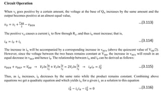Circuit Operation
When vI goes positive by a certain amount, the voltage at the base of QN increases by the same amount and the
output becomes positive at an almost equal value,
𝑣𝑂 = 𝑣𝐼 +
𝑉𝐵𝐵
2
− 𝑣𝐵𝐸𝑁
The positive vO causes a current iL to flow through RL, and thus iN must increase; that is,
𝑖𝑁 = 𝑖𝑃 + 𝑖𝐿
The increase in iN will be accompanied by a corresponding increase in vBEN (above the quiescent value of VBB/2).
However, since the voltage between the two bases remains constant at VBB, the increase in vBEN will result in an
equal decrease in vBEP and hence iP. The relationship between iN and iP can be derived as follows:
𝑣𝐵𝐸𝑁 + 𝑣𝐵𝐸𝑃 = 𝑉𝐵𝐵 → 𝑉𝑇𝑙𝑛
𝑖𝑁
𝐼𝑆
+ 𝑉𝑇𝑙𝑛
𝑖𝑃
𝐼𝑆
= 2𝑉𝑇𝑙𝑛
𝐼𝑄
𝐼𝑆
→ 𝑖𝑁𝑖𝑃 = 𝐼𝑄
2
Thus, as iN increases, iP decreases by the same ratio while the product remains constant. Combining above
equations we get a quadratic equation and which yields iN for a given iL as a solution to this equation
𝑖𝑁
2
− 𝑖𝐿𝑖𝑁 − 𝐼𝑄
2
= 0
…(3.113)
…(3.114)
…(3.115)
…(3.116)
 