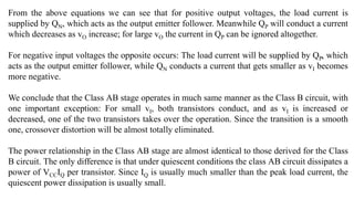 From the above equations we can see that for positive output voltages, the load current is
supplied by QN, which acts as the output emitter follower. Meanwhile QP will conduct a current
which decreases as vO increase; for large vO the current in QP can be ignored altogether.
For negative input voltages the opposite occurs: The load current will be supplied by QP, which
acts as the output emitter follower, while QN conducts a current that gets smaller as vI becomes
more negative.
We conclude that the Class AB stage operates in much same manner as the Class B circuit, with
one important exception: For small vI, both transistors conduct, and as vI is increased or
decreased, one of the two transistors takes over the operation. Since the transition is a smooth
one, crossover distortion will be almost totally eliminated.
The power relationship in the Class AB stage are almost identical to those derived for the Class
B circuit. The only difference is that under quiescent conditions the class AB circuit dissipates a
power of VCCIQ per transistor. Since IQ is usually much smaller than the peak load current, the
quiescent power dissipation is usually small.
 