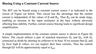 Biasing Using a Constant Current Source
The BJT can be biased using a constant current source I as indicated in the
circuit of Figure (a) below. This circuit has the advantage that the emitter
current is independent of the values of β and RB. Thus RB can be made large,
enabling as increase in the input resistance at the base without adversely
affecting bias stability. Further, current source biasing leads to significant design
simplification.
A simple implementation of the constant current source is shown in Figure (b)
below. The circuit utilizes a pair of matched transistors Q1 and Q2, with Q1
connected as diode by shorting its collector to its base. If we assume that Q1 and
Q2 have high β values, we can neglect their base currents. Thus the current
through Q1 will be approximately equal to IREF.
 