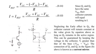 R
V
V
V
I
I
R
V
V
V
I
BE
EE
CC
REF
BE
EE
CC
REF








)
( Since Q1 and Q2
have the same
VBE, their
collector currents
will equal
resulting in I.
Neglecting the Early effect in Q2, the
collector current will remain constant at
the value given by equation above as
long as Q2 remains in the active region.
This can be guaranteed by keeping the
voltage in the collector, V, greater than
that of the base (-VEE + VBE). The
connection of Q1 and Q2 in the figure (b)
above is known as a current mirror.
…(3.11)
…(3.12)
 