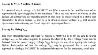 Biasing In MOS Amplifier Circuits
An essential step in design of a MOSFET amplifier circuits is the establishment of an
appropriate dc operating point for the transistor. This is the step known as biasing or bias
design. An appropriate dc operating point or bias point is characterized by a stable and
predictable dc drain current ID and by a dc drain-to-source voltage VDS that ensures
operation in saturation region for all expected input-signal levels.
Biasing By Fixing VGS
The most straightforward approach to biasing a MOSFET is to fix its gate-to-source
voltage VGS to the value required to provide the desired ID. This voltage value can be
derived from the power supply voltage VDD through the use of an appropriate voltage
divider. Independent of how the voltage VGS may be generated, this is not a good
approach to biasing a MOSFET. To understand the reason for this statement, recall that
 