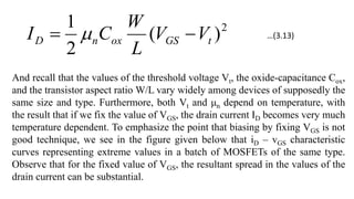 2
)
(
2
1
t
GS
ox
n
D V
V
L
W
C
I 
 
And recall that the values of the threshold voltage Vt, the oxide-capacitance Cox,
and the transistor aspect ratio W/L vary widely among devices of supposedly the
same size and type. Furthermore, both Vt and μn depend on temperature, with
the result that if we fix the value of VGS, the drain current ID becomes very much
temperature dependent. To emphasize the point that biasing by fixing VGS is not
good technique, we see in the figure given below that iD – vGS characteristic
curves representing extreme values in a batch of MOSFETs of the same type.
Observe that for the fixed value of VGS, the resultant spread in the values of the
drain current can be substantial.
…(3.13)
 