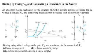 Biasing by Fixing VG and Connecting a Resistance in the Source
An excellent biasing technique for the discrete MOSFET circuits consists of fixing the dc
voltage at the gate VG, and connecting a resistance in the source lead, as shown in Figure (a)
Biasing using a fixed voltage at the gate, VG, and a resistance in the source lead, RS:
(a) basic arrangement; (b) reduced variability in ID;
(c) practical implementation using a single supply;
 