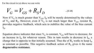 For the circuit in (a) above we can write
D
S
GS
G I
R
V
V 

Now if VG is much greater than VGS, ID will be mostly determined by the values
of VG and RS. However, even if VG is not much larger than VGS, resistor RS
provides negative feedback, which acts to stabilize the value of the bias current
ID.
Equation above indicates that since VG is constant, VGS will have to decrease, for
an increase in ID for whatever reason. This in turn results in decrease in ID, a
change that is opposite to that initially assumed. Thus the of RS works to keep ID
as constant as possible. This negative feedback action of RS gives it the name
degenerative resistance.
…(3.14)
 