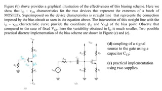 Figure (b) above provides a graphical illustration of the effectiveness of this biasing scheme. Here we
show that iD – vGS characteristics for the two devices that represent the extremes of a batch of
MOSFETs. Superimposed on the device characteristics is straight line that represents the connection
imposed by the bias circuit as seen in the equation above. The intersection of this straight line with the
iD – vGS characteristic curve provide the coordinate (ID and VGS) of the bias point. Observe that
compared to the case of fixed VGS, here the variability obtained in ID is much smaller. Two possible
practical discrete implementation of the bias scheme are shown in Figure (c) and (e).
(d) coupling of a signal
source to the gate using a
capacitor CC1;
(e) practical implementation
using two supplies.
 
