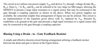 The circuit in (c) utilizes one power-supply VDD and derives VG through voltage divider (RG1,
RG2). Since IG = 0, RG1 and RG2 can be selected to be very large (in MΩ range), allowing the
MOSFET to present a large input resistance to a signal source that may be connected to the
gate through a coupling capacitor as shown in (d) above. When two power supplies are
available, the somewhat simpler bias arrangement of figure (e) can be utilized. This circuit is
an implementation of the Equation given above with VG replaced by VSS. Resistor RG
establishes a dc ground at the gate and presents a high input resistance to a signal source that
may be connected to the gate through a coupling capacitor.
Biasing Using a Drain - to - Gate Feedback Resistor
A simple and effective discrete-circuit biasing arrangement utilizing a feedback resistor
between the drain and gate is shown in the Figure below.
 