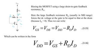Biasing the MOSFET using a large drain-to-gate feedback
resistance, RG.
Here the large feedback resistance RG (usually in MΩ range)
forces the dc voltage at the gate to be equal to that at the drain
(because IG = 0). Thus we can write
D
D
DD
DS
GS I
R
V
V
V 


Which can be written in the form
D
D
GS
DD I
R
V
V 

…(3.15)
…(3.16)
 