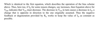 Which is identical to the first equation, which describes the operation of the bias scheme
above. Thus, here too, if ID for some reason changes, say increases, then Equation above for
VDD indicates that VGS must decrease. The decrease in VGS in turn causes a decrease in ID, a
change that is opposite in direction to the one originally assumed. Thus the negative
feedback or degeneration provided by RG works to keep the value of ID as constant as
possible.
 