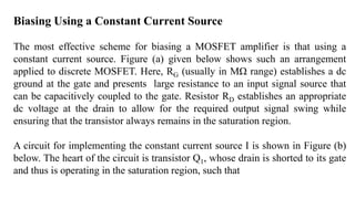 Biasing Using a Constant Current Source
The most effective scheme for biasing a MOSFET amplifier is that using a
constant current source. Figure (a) given below shows such an arrangement
applied to discrete MOSFET. Here, RG (usually in MΩ range) establishes a dc
ground at the gate and presents large resistance to an input signal source that
can be capacitively coupled to the gate. Resistor RD establishes an appropriate
dc voltage at the drain to allow for the required output signal swing while
ensuring that the transistor always remains in the saturation region.
A circuit for implementing the constant current source I is shown in Figure (b)
below. The heart of the circuit is transistor Q1, whose drain is shorted to its gate
and thus is operating in the saturation region, such that
 