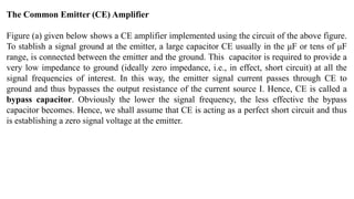 The Common Emitter (CE) Amplifier
Figure (a) given below shows a CE amplifier implemented using the circuit of the above figure.
To stablish a signal ground at the emitter, a large capacitor CE usually in the μF or tens of μF
range, is connected between the emitter and the ground. This capacitor is required to provide a
very low impedance to ground (ideally zero impedance, i.e., in effect, short circuit) at all the
signal frequencies of interest. In this way, the emitter signal current passes through CE to
ground and thus bypasses the output resistance of the current source I. Hence, CE is called a
bypass capacitor. Obviously the lower the signal frequency, the less effective the bypass
capacitor becomes. Hence, we shall assume that CE is acting as a perfect short circuit and thus
is establishing a zero signal voltage at the emitter.
 