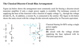 The Classical Discrete-Circuit Bias Arrangement
Figure (a) below shows the arrangement most commonly used for biasing a discrete-circuit
transistor amplifier if only a single power supply is available. The technique consists of
supplying the base of the transistor with a fraction of supply voltage VCC through the voltage
divider R1, R2. In addition, a resistor RE is connected to the emitter. The figure in (b) below
shows the same circuit with the voltage divider network replaced by its Thevenin equivalent.
Classical biasing for BJTs using a single
power supply:
(a) circuit;
(b) circuit with the voltage divider
supplying the base replaced with its
Thevenin equivalent.
 