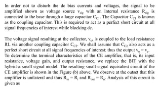 In order not to disturb the dc bias currents and voltages, the signal to be
amplified shown as voltage source vsig with an internal resistance Rsig is
connected to the base through a large capacitor CC1. The Capacitor CC1 is known
as the coupling capacitor. This is required to act as a perfect short circuit at all
signal frequencies of interest while blocking dc.
The voltage signal resulting at the collector, vc, is coupled to the load resistance
RL via another coupling capacitor CC2. We shall assume that CC2 also acts as a
perfect short circuit at all signal frequencies of interest; thus the output vo = vc.
To determine the terminal characteristics of the CE amplifier, that is, its input
resistance, voltage gain, and output resistance, we replace the BJT with the
hybrid-π small-signal model. The resulting small-signal equivalent circuit of the
CE amplifier is shown in the Figure (b) above. We observe at the outset that this
amplifier is unilateral and thus Rin = Ri and Rout = Ro. Analysis of this circuit is
given as
 