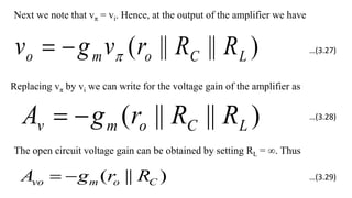 Next we note that vπ = vi. Hence, at the output of the amplifier we have
)
||
||
( L
C
o
m
o R
R
r
v
g
v 


Replacing vπ by vi we can write for the voltage gain of the amplifier as
)
||
||
( L
C
o
m
v R
R
r
g
A 

The open circuit voltage gain can be obtained by setting RL = ∞. Thus
)
||
( C
o
m
vo R
r
g
A 

…(3.27)
…(3.28)
…(3.29)
 