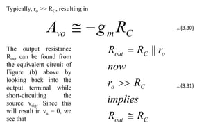 Typically, ro >> RC, resulting in
C
m
vo R
g
A 

The output resistance
Rout can be found from
the equivalent circuit of
Figure (b) above by
looking back into the
output terminal while
short-circuiting the
source vsig. Since this
will result in vπ = 0, we
see that C
out
C
o
o
C
out
R
R
implies
R
r
now
r
R
R


 ||
…(3.30)
…(3.31)
 